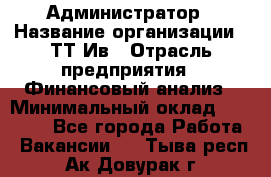 Администратор › Название организации ­ ТТ-Ив › Отрасль предприятия ­ Финансовый анализ › Минимальный оклад ­ 20 000 - Все города Работа » Вакансии   . Тыва респ.,Ак-Довурак г.